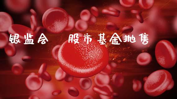 银监会   股市基金抛售_https://www.fsyjjx.cn_理财资讯_第1张