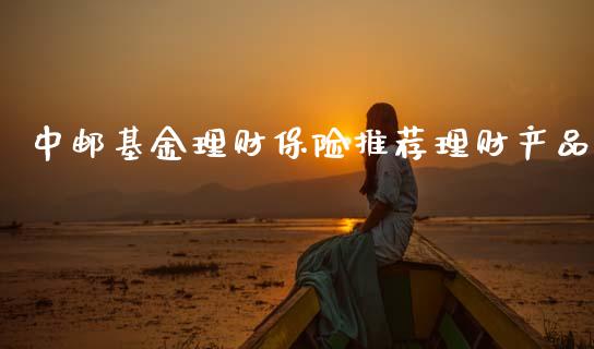 中邮基金理财保险推荐理财产品_https://www.fsyjjx.cn_问财精选_第1张