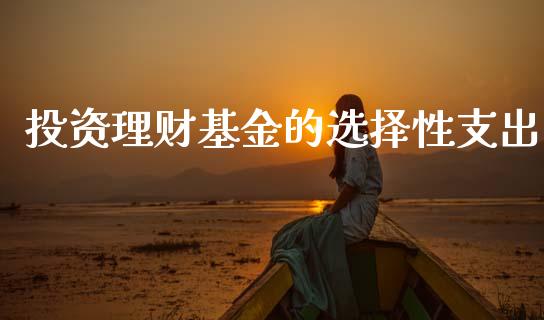 投资理财基金的选择性支出_https://www.fsyjjx.cn_问财精选_第1张
