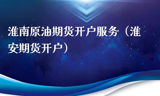 淮南原油期货开户服务（淮安期货开户）_https://www.fsyjjx.cn_期货研报_第1张