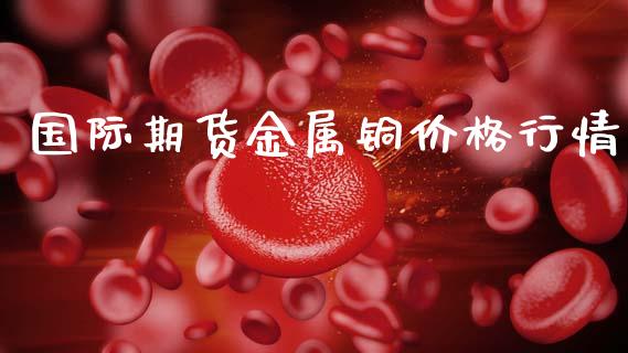 国际期货金属铜价格行情_https://www.fsyjjx.cn_期货资讯_第1张