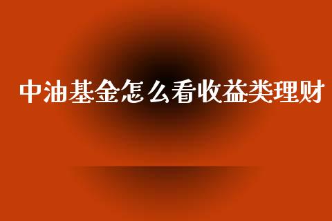 中油基金怎么看收益类理财_https://www.fsyjjx.cn_问财精选_第1张