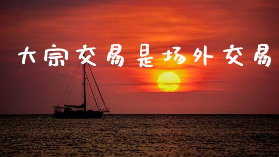 大宗交易是场外交易_https://www.fsyjjx.cn_期货在线_第1张