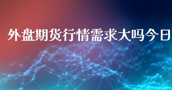 外盘期货行情需求大吗今日_https://www.fsyjjx.cn_期货研报_第1张