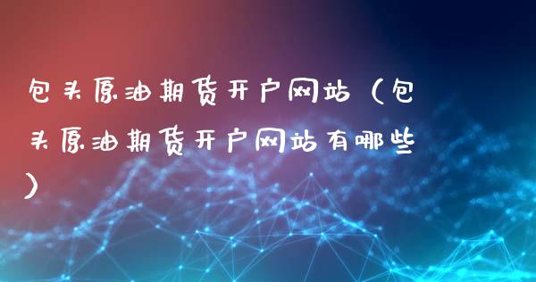 包头原油期货开户网站（包头原油期货开户网站有哪些）_https://www.fsyjjx.cn_期货研报_第1张