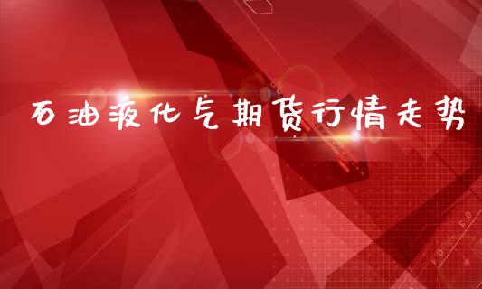 石油液化气期货行情走势_https://www.fsyjjx.cn_期货研报_第1张