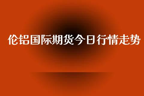 伦铝国际期货今日行情走势_https://www.fsyjjx.cn_期货资讯_第1张