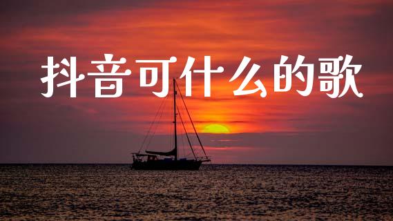 抖音可什么的歌_https://www.fsyjjx.cn_问财精选_第1张