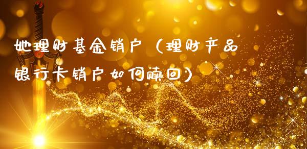 她理财基金销户（理财产品银行卡销户如何赎回）_https://www.fsyjjx.cn_问财精选_第1张