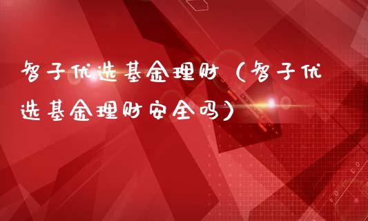 智子优选基金理财（智子优选基金理财安全吗）_https://www.fsyjjx.cn_理财资讯_第1张