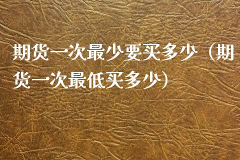 期货一次最少要买多少（期货一次最低买多少）_https://www.fsyjjx.cn_期货在线_第1张