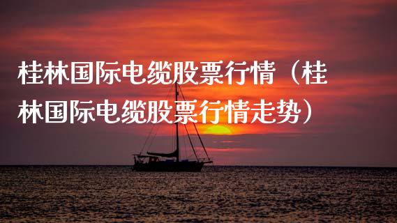 桂林国际电缆股票行情（桂林国际电缆股票行情走势）_https://www.fsyjjx.cn_股指期货_第1张