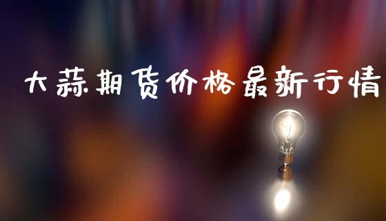 大蒜期货价格最新行情_https://www.fsyjjx.cn_期货资讯_第1张