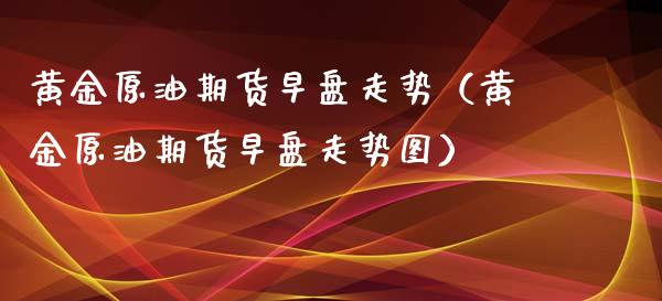 黄金原油期货早盘走势（黄金原油期货早盘走势图）_https://www.fsyjjx.cn_期货研报_第1张