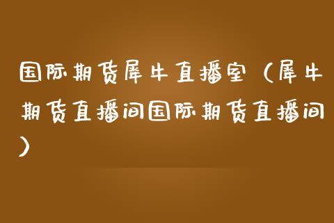 国际期货犀牛直播室（犀牛期货直播间国际期货直播间）_https://www.fsyjjx.cn_期货在线_第1张