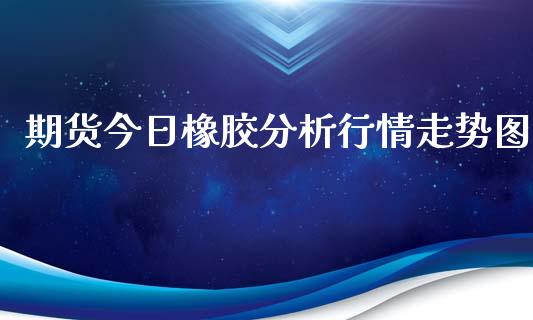 期货今日橡胶分析行情走势图_https://www.fsyjjx.cn_期货资讯_第1张