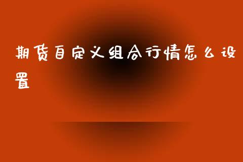 期货自定义组合行情怎么设置_https://www.fsyjjx.cn_期货研报_第1张