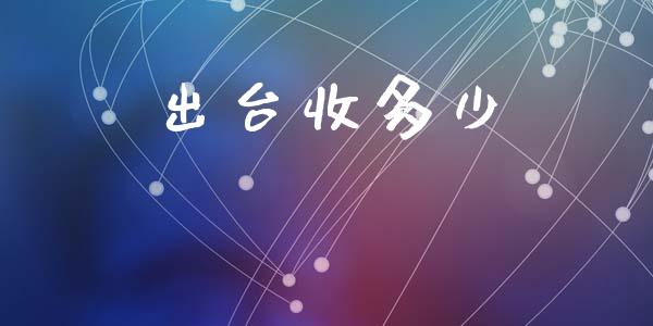 出台收多少_https://www.fsyjjx.cn_问财精选_第1张