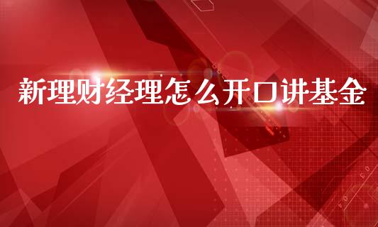 新理财经理怎么开口讲基金_https://www.fsyjjx.cn_问财精选_第1张