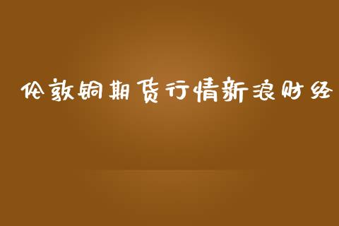 伦敦铜期货行情新浪财经_https://www.fsyjjx.cn_期货资讯_第1张