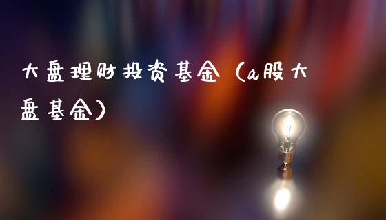 大盘理财投资基金（a股大盘基金）_https://www.fsyjjx.cn_理财资讯_第1张