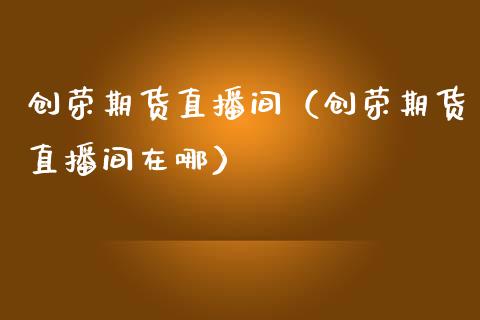 创荣期货直播间（创荣期货直播间在哪）_https://www.fsyjjx.cn_期货在线_第1张