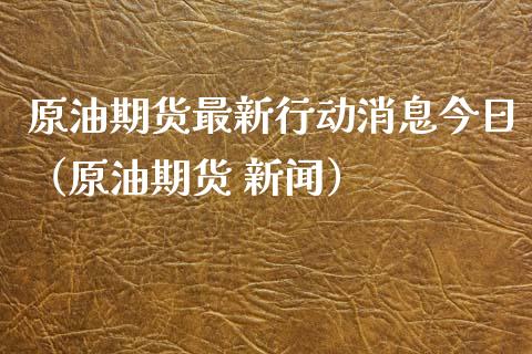 原油期货最新行动消息今日（原油期货 新闻）_https://www.fsyjjx.cn_期货资讯_第1张