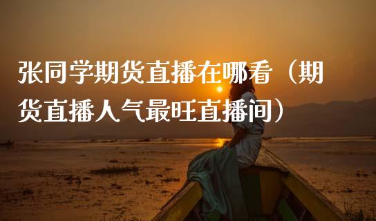张同学期货直播在哪看（期货直播人气最旺直播间）_https://www.fsyjjx.cn_期货在线_第1张