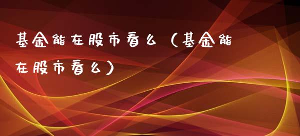 基金能在股市看么（基金能在股市看么）_https://www.fsyjjx.cn_问财精选_第1张
