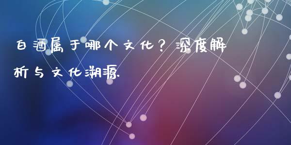白酒属于哪个文化？深度解析与文化溯源_https://www.fsyjjx.cn_股指期货_第1张