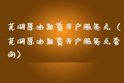 芜湖原油期货开户服务点（芜湖原油期货开户服务点查询）_https://www.fsyjjx.cn_期货资讯_第1张