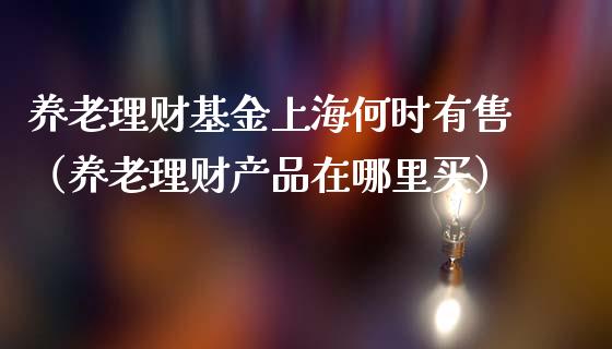 养老理财基金上海何时有售（养老理财产品在哪里买）_https://www.fsyjjx.cn_问财精选_第1张