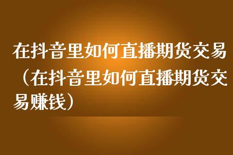 在抖音里如何直播期货交易（在抖音里如何直播期货交易赚钱）_https://www.fsyjjx.cn_期货在线_第1张