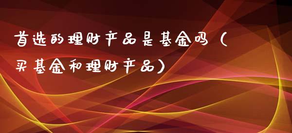 首选的理财产品是基金吗（买基金和理财产品）_https://www.fsyjjx.cn_问财精选_第1张