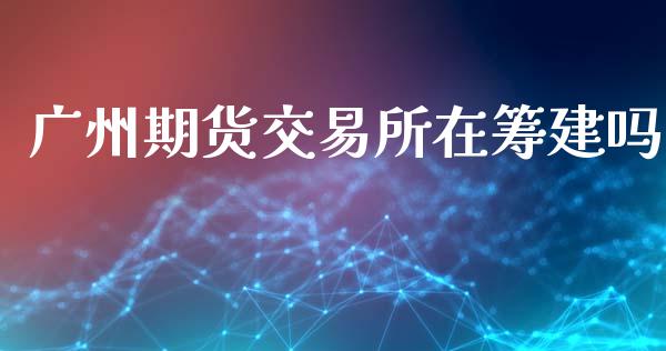 广州期货交易所在筹建吗_https://www.fsyjjx.cn_股市分析_第1张