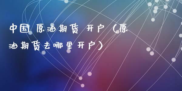 中国 原油期货 开户（原油期货去哪里开户）_https://www.fsyjjx.cn_期货资讯_第1张