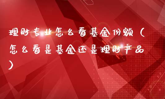 理财专业怎么看基金份额（怎么看是基金还是理财产品）_https://www.fsyjjx.cn_问财精选_第1张