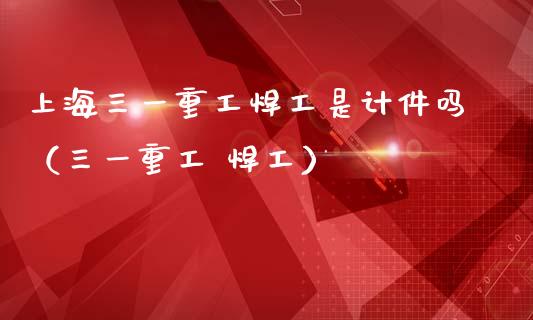 上海三一重工焊工是计件吗（三一重工 焊工）_https://www.fsyjjx.cn_股票指导_第1张