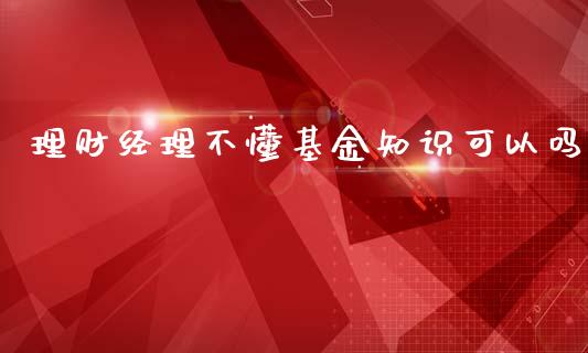 理财经理不懂基金知识可以吗_https://www.fsyjjx.cn_问财精选_第1张