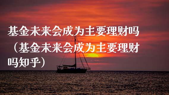 基金未来会成为主要理财吗（基金未来会成为主要理财吗知乎）_https://www.fsyjjx.cn_问财精选_第1张