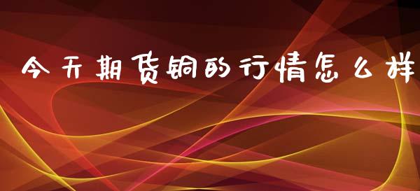 今天期货铜的行情怎么样_https://www.fsyjjx.cn_期货研报_第1张