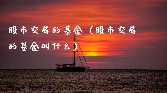 股市交易的基金（股市交易的基金叫什么）_https://www.fsyjjx.cn_理财资讯_第1张