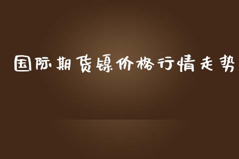 国际期货镍价格行情走势_https://www.fsyjjx.cn_期货资讯_第1张
