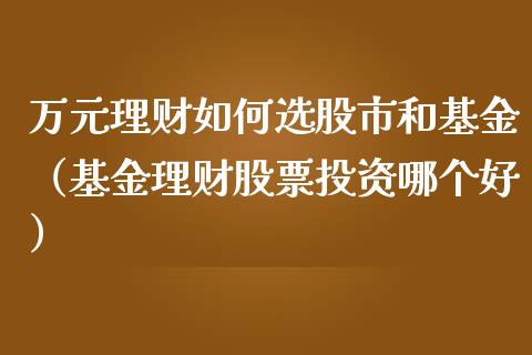 万元理财如何选股市和基金（基金理财股票投资哪个好）_https://www.fsyjjx.cn_问财精选_第1张
