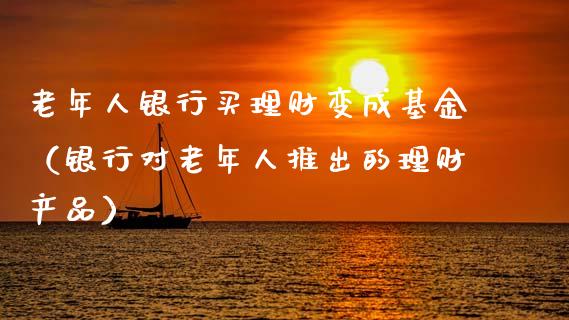 老年人银行买理财变成基金（银行对老年人推出的理财产品）_https://www.fsyjjx.cn_理财资讯_第1张