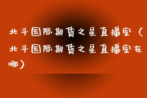 北斗国际期货之星直播室（北斗国际期货之星直播室在哪）_https://www.fsyjjx.cn_期货在线_第1张