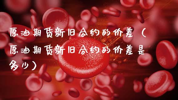 原油期货新旧合约的价差（原油期货新旧合约的价差是多少）_https://www.fsyjjx.cn_期货研报_第1张