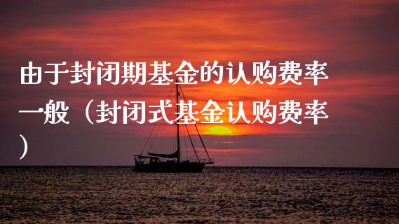由于封闭期基金的认购费率一般（封闭式基金认购费率）_https://www.fsyjjx.cn_问财精选_第1张