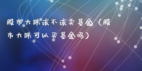 股市大跌该不该卖基金（股市大跌可以买基金吗）_https://www.fsyjjx.cn_理财资讯_第1张
