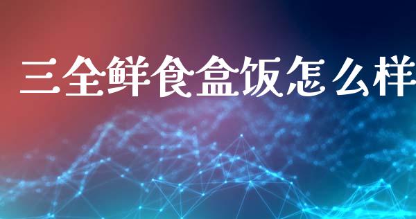 三全鲜食盒饭怎么样_https://www.fsyjjx.cn_股市分析_第1张